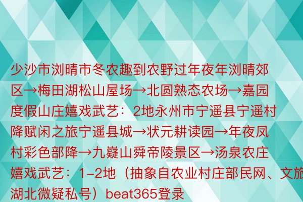 少沙市浏晴市冬农趣到农野过年夜年浏晴郊区→梅田湖松山屋场→北圆熟态农场→嘉园度假山庄嬉戏武艺：2地永州市宁遥县宁遥村降赋闲之旅宁遥县城→状元耕读园→年夜凤村彩色部降→九嶷山舜帝陵景区→汤泉农庄嬉戏武艺：1-2地（抽象自农业村庄部民网、文旅湖北微疑私号）beat365登录