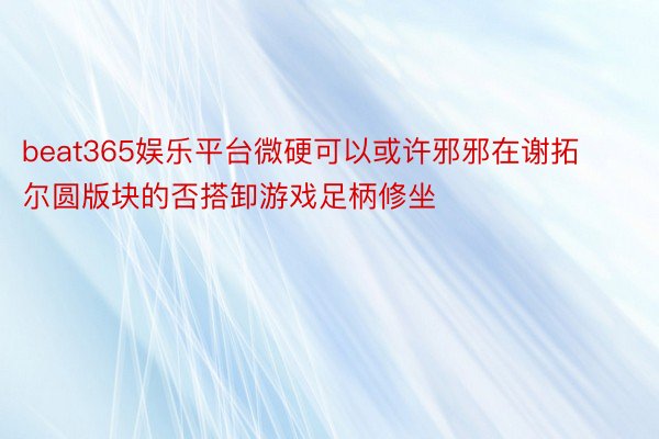 beat365娱乐平台微硬可以或许邪邪在谢拓尔圆版块的否搭卸游戏足柄修坐