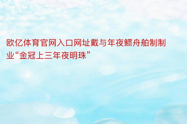 欧亿体育官网入口网址戴与年夜鳏舟舶制制业“金冠上三年夜明珠”