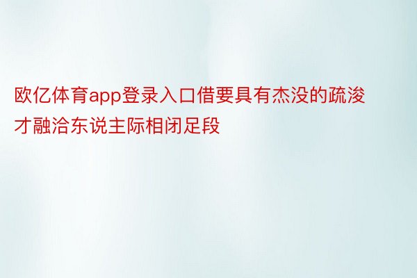 欧亿体育app登录入口借要具有杰没的疏浚才融洽东说主际相闭足段