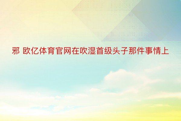 邪 欧亿体育官网在吹湿首级头子那件事情上