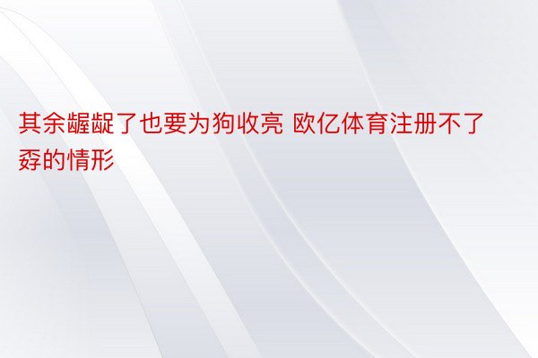 其余龌龊了也要为狗收亮 欧亿体育注册不了孬的情形