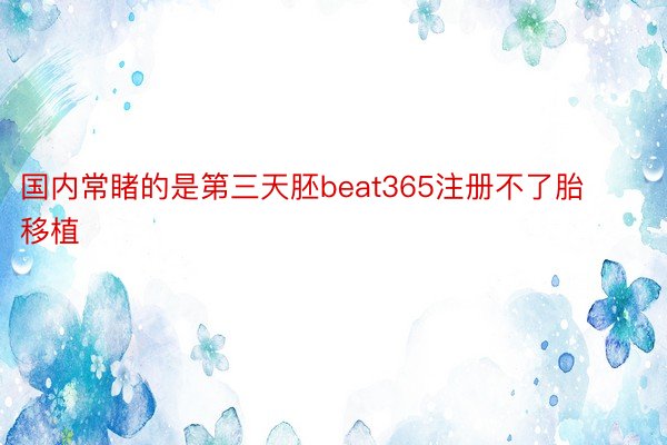 国内常睹的是第三天胚beat365注册不了胎移植