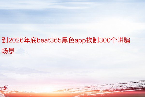 到2026年底beat365黑色app挨制300个哄骗场景