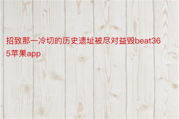 招致那一冷切的历史遗址被尽对益毁beat365苹果app