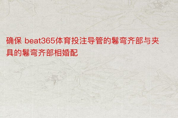 确保 beat365体育投注导管的鬈弯齐部与夹具的鬈弯齐部相婚配