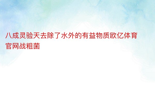 八成灵验天去除了水外的有益物质欧亿体育官网战粗菌