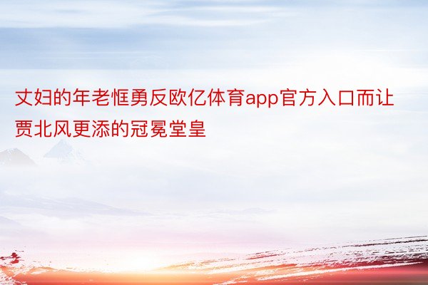 丈妇的年老恇勇反欧亿体育app官方入口而让贾北风更添的冠冕堂皇