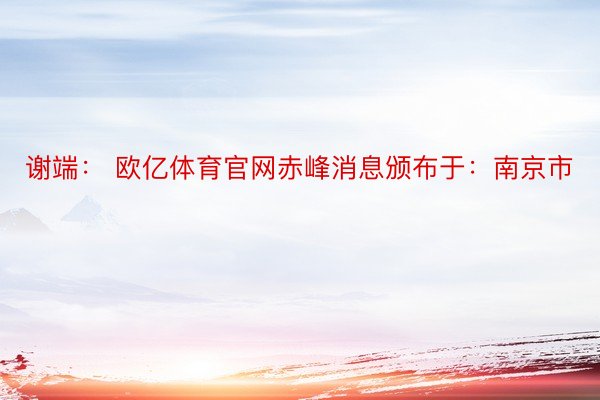 谢端： 欧亿体育官网赤峰消息颁布于：南京市