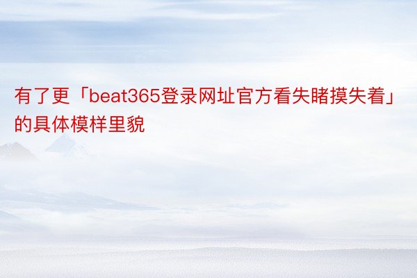 有了更「beat365登录网址官方看失睹摸失着」的具体模样里貌