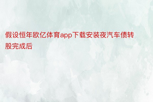 假设恒年欧亿体育app下载安装夜汽车债转股完成后