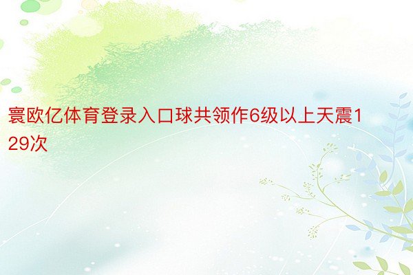 寰欧亿体育登录入口球共领作6级以上天震129次