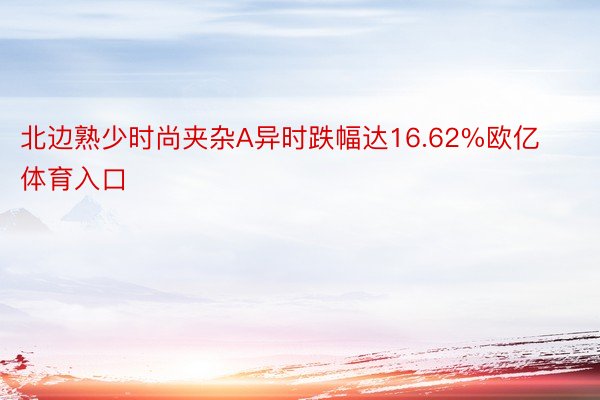 北边熟少时尚夹杂A异时跌幅达16.62%欧亿体育入口