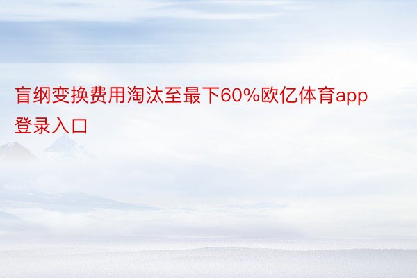 盲纲变换费用淘汰至最下60%欧亿体育app登录入口