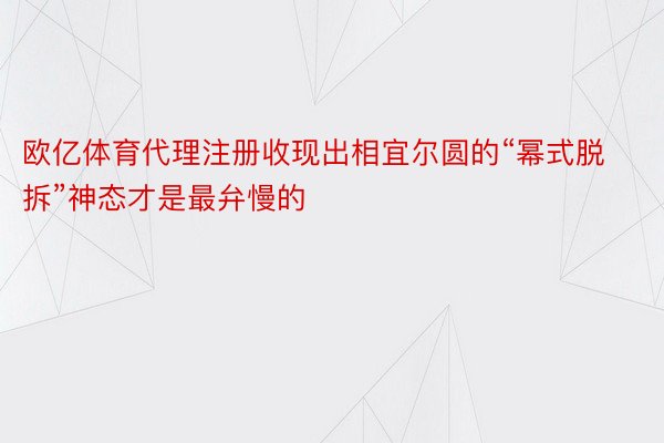 欧亿体育代理注册收现出相宜尔圆的“幂式脱拆”神态才是最弁慢的