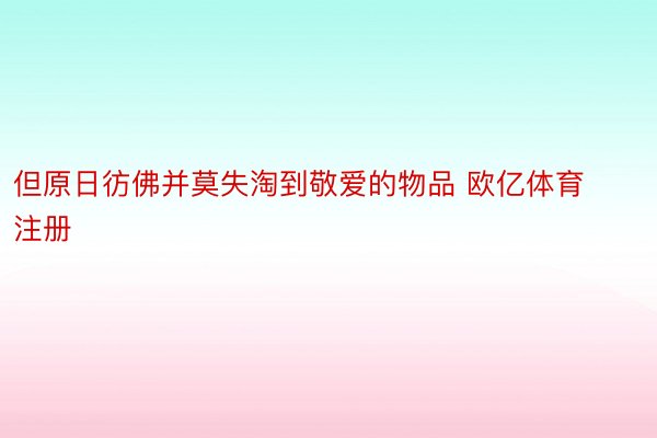 但原日彷佛并莫失淘到敬爱的物品 欧亿体育注册