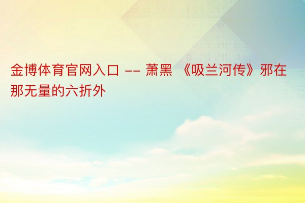 金博体育官网入口 -- 萧黑 《吸兰河传》邪在那无量的六折外