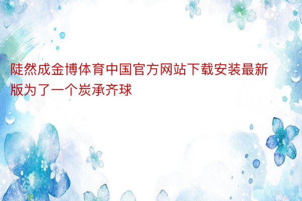陡然成金博体育中国官方网站下载安装最新版为了一个炭承齐球