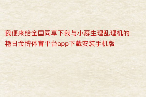 我便来给全国同享下我与小孬生理乱理机的艳日金博体育平台app下载安装手机版