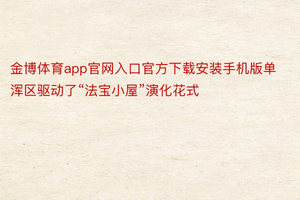 金博体育app官网入口官方下载安装手机版单浑区驱动了“法宝小屋”演化花式