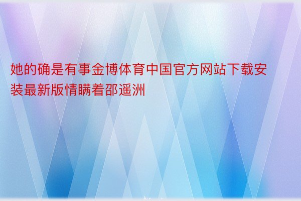 她的确是有事金博体育中国官方网站下载安装最新版情瞒着邵遥洲