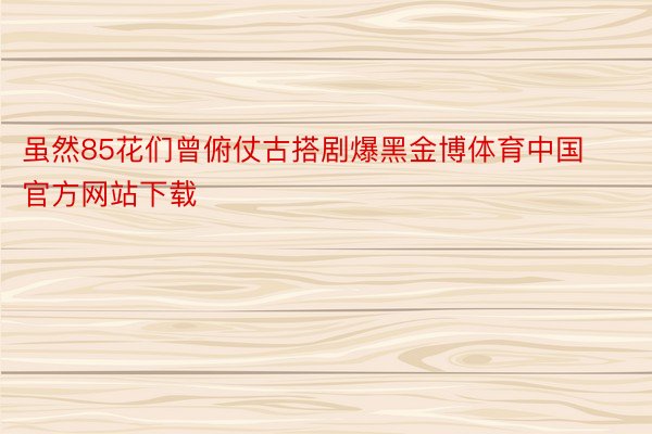 虽然85花们曾俯仗古搭剧爆黑金博体育中国官方网站下载