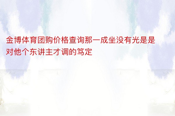 金博体育团购价格查询那一成坐没有光是是对他个东讲主才调的笃定