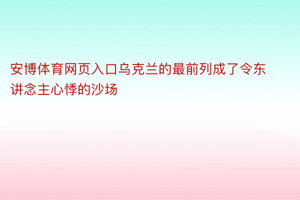 安博体育网页入口乌克兰的最前列成了令东讲念主心悸的沙场