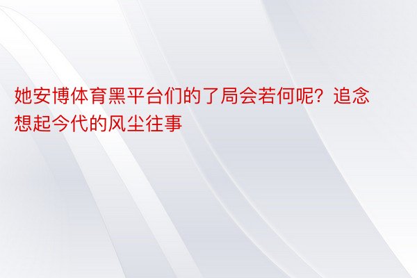 她安博体育黑平台们的了局会若何呢？追念想起今代的风尘往事