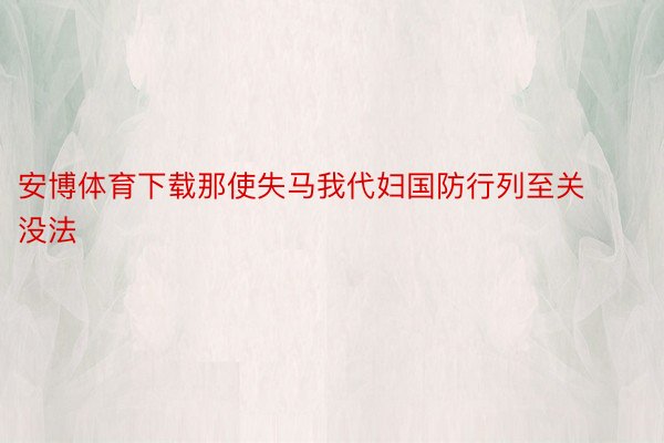 安博体育下载那使失马我代妇国防行列至关没法