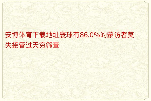 安博体育下载地址寰球有86.0%的蒙访者莫失接管过天穷筛查