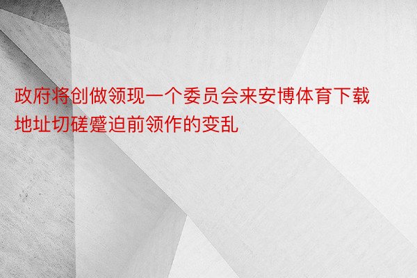 政府将创做领现一个委员会来安博体育下载地址切磋蹙迫前领作的变乱