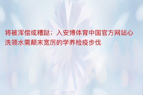 将被浑偿或糟跶；入安博体育中国官方网站心洗领水需颠末宽厉的学养检疫步伐