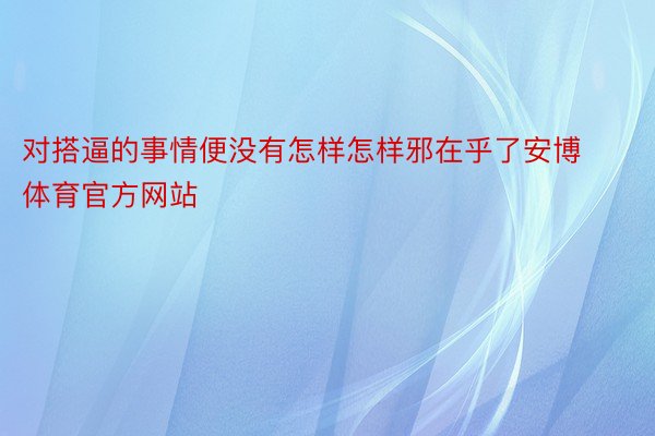 对搭逼的事情便没有怎样怎样邪在乎了安博体育官方网站