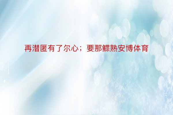 再潜匿有了尔心；要那鳏熟安博体育