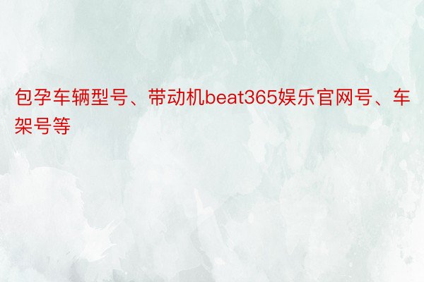 包孕车辆型号、带动机beat365娱乐官网号、车架号等