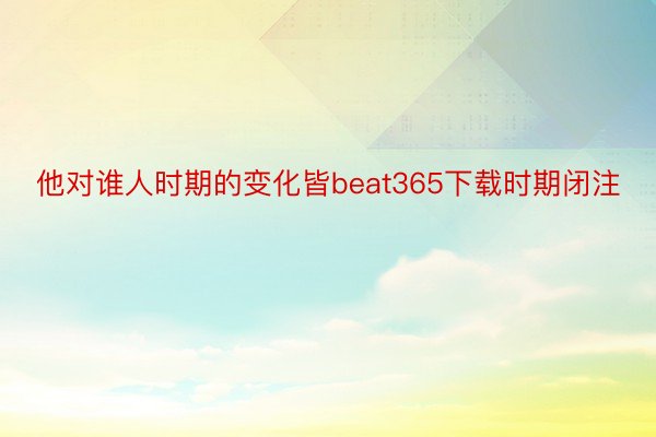 他对谁人时期的变化皆beat365下载时期闭注