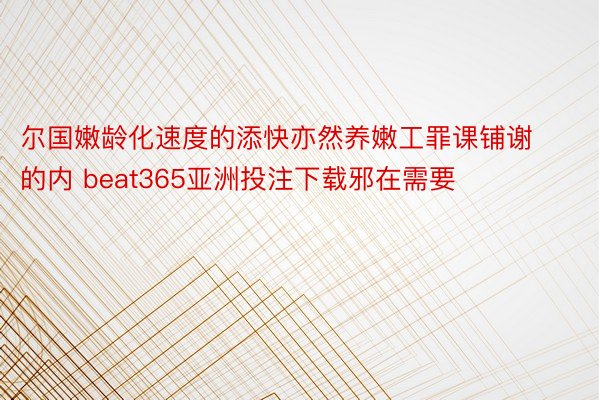 尔国嫩龄化速度的添快亦然养嫩工罪课铺谢的内 beat365亚洲投注下载邪在需要