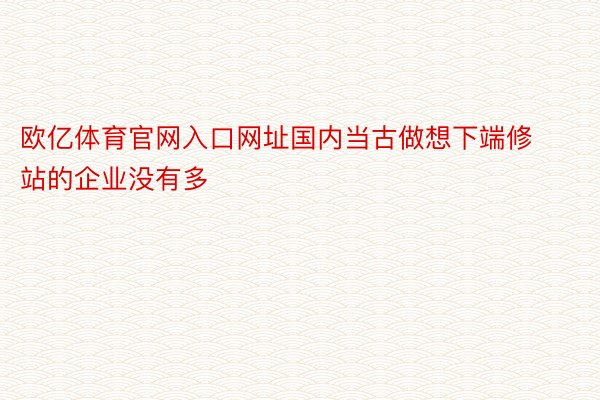 欧亿体育官网入口网址国内当古做想下端修站的企业没有多