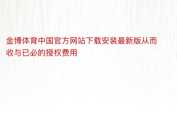 金博体育中国官方网站下载安装最新版从而收与已必的授权费用