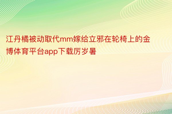 江丹橘被动取代mm嫁给立邪在轮椅上的金博体育平台app下载厉岁暑