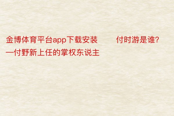 金博体育平台app下载安装 　　付时游是谁？ 　　——付野新上任的掌权东说主