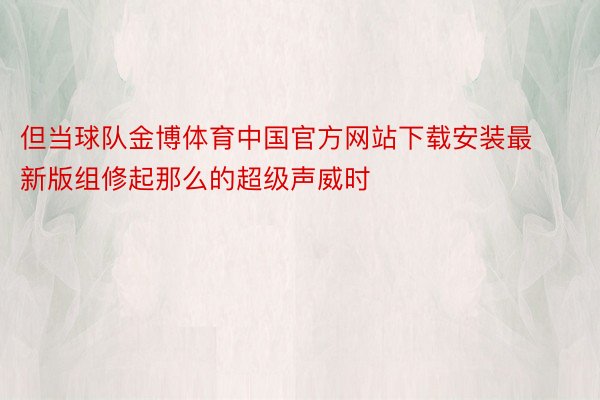 但当球队金博体育中国官方网站下载安装最新版组修起那么的超级声威时