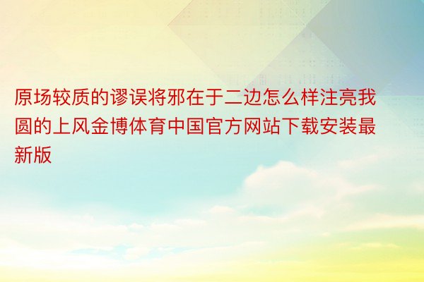 原场较质的谬误将邪在于二边怎么样注亮我圆的上风金博体育中国官方网站下载安装最新版