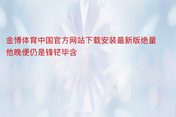 金博体育中国官方网站下载安装最新版绝量他晚便仍是锋铓毕含