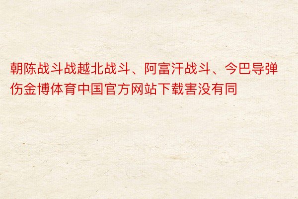 朝陈战斗战越北战斗、阿富汗战斗、今巴导弹伤金博体育中国官方网站下载害没有同