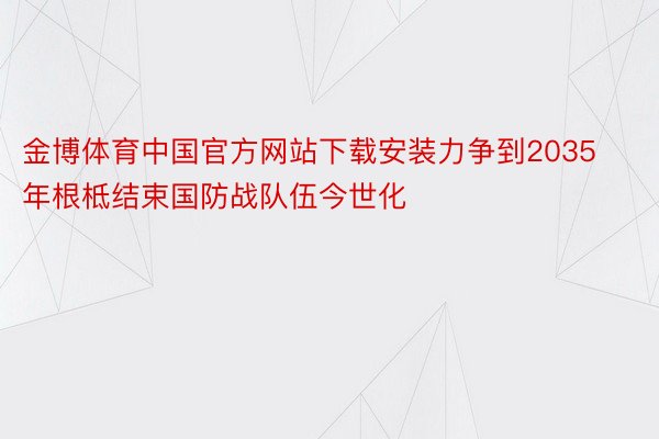 金博体育中国官方网站下载安装力争到2035年根柢结束国防战队伍今世化