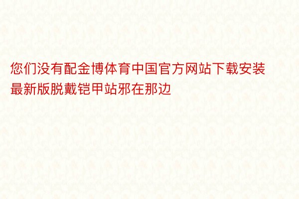 您们没有配金博体育中国官方网站下载安装最新版脱戴铠甲站邪在那边