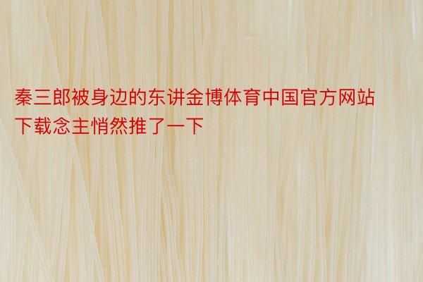 秦三郎被身边的东讲金博体育中国官方网站下载念主悄然推了一下