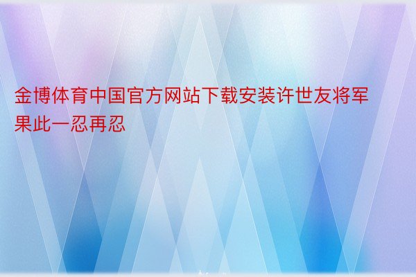 金博体育中国官方网站下载安装许世友将军果此一忍再忍